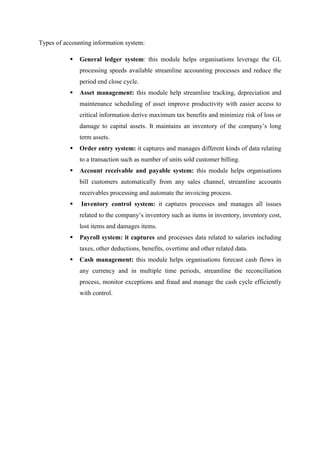 Types of accounting information system:
 General ledger system: this module helps organisations leverage the GL
processing speeds available streamline accounting processes and reduce the
period end close cycle.
 Asset management: this module help streamline tracking, depreciation and
maintenance scheduling of asset improve productivity with easier access to
critical information derive maximum tax benefits and minimize risk of loss or
damage to capital assets. It maintains an inventory of the company’s long
term assets.
 Order entry system: it captures and manages different kinds of data relating
to a transaction such as number of units sold customer billing.
 Account receivable and payable system: this module helps organisations
bill customers automatically from any sales channel, streamline accounts
receivables processing and automate the invoicing process.
 Inventory control system: it captures processes and manages all issues
related to the company’s inventory such as items in inventory, inventory cost,
lost items and damages items.
 Payroll system: it captures and processes data related to salaries including
taxes, other deductions, benefits, overtime and other related data.
 Cash management: this module helps organisations forecast cash flows in
any currency and in multiple time periods, streamline the reconciliation
process, monitor exceptions and fraud and manage the cash cycle efficiently
with control.
 