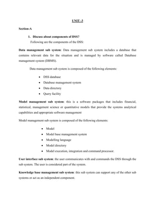 UNIT -3
Section-A
1. Discuss about components of DSS?
Following are the components of the DSS:
Data management sub system: Data management sub system includes a database that
contains relevant data for the situation and is managed by software called Database
management system (DBMS).
Data management sub system is composed of the following elements:
DSS database
Database management system
Data directory
Query facility
Model management sub system: this is a software packages that includes financial,
statistical, management science or quantitative models that provide the systems analytical
capabilities and appropriate software management
Model management sub system is composed of the following elements:
Model
Model base management system
Modelling language
Model directory
Model execution, integration and command processor.
User interface sub system: the user communicates with and commands the DSS through the
sub system. The user is considered part of the system.
Knowledge base management sub system: this sub system can support any of the other sub
systems or act as an independent component.
 