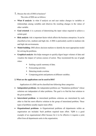 1. Discuss the role of DSS in business?
The roles of DSS are as follows:
What if analysis: in what if analysis an end user makes changes to variables or
relationships among variables and observes the resulting changes in the values of
other variable.
Goal oriented: it is a process of determining the input values required to achieve a
certain goal.
Risk analysis: risk is important factor which affects the business enterprises. It can be
classified as low, medium and high risk. A DSS is particularly useful in medium risk
and high risk environments.
Model building: DSS allows decision markets to identify the most appropriate model
for solving the problems.
Graphical analysis: this helps managers to quickly digest larger volumes of data and
visualize the impact of various courses of action. They recommend the use of graph
when:
 Seeking a quick summary of data.
 Forecasting activities
 Detecting trends overtime
 Composing points and patterns at different variables.
2. What are the applications can be used in DSS?
Application of a DSS can be classified into following three categories:
Independent problems- the independent problems are “Standalone problems” whose
solutions are independent of other problems. The goal is to find the best solution to
the given problem.
Interrelated problem- in interrelated problems solutions are interrelated by each
other to find the most effective solution to the group of interrelated problem. These
types of problems usually require team effort.
Organisational problems- in Organisational problems all departments within an
organisation are included. Such problem required team effort. TQM is a good
example of an organisational effort because for it to be effective it requires a joint
effort from all departments units in the organisation.
 