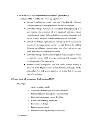 3. What are all the capabilities of executive support system (ESS)?
An effective ESS should have the following capabilities:
Support for defining an overall vision: one of the key roles of senior
executive is to provide a broad vision for the entire organisation.
Support for strategic planning: EIS also support strategic planning. It is
also planning the acquisition of new equipment, analyzing merger
possibilities and making difficult decisions concerning downsizing and
the sale of assets if required by unfavourable economic conditions.
Support for strategic organizing and staffing: top level executive are
concerned with organisational structure .overall direction for staffing
decisions and effective communication with labour unions are also
major decision areas for top level executives.
Support for strategic control: another type of executive decision relates
to strategic control, which involves monitoring and managing the
overall operation of the organisation.
Support for crisis management: even with careful strategic planning a
crisis can occur. Major disasters, include hurricane, tornadoes, floods,
earthquakes, fires and terrorist activities can totally shut down major
parts of organisation.
4.Discuss about advantages and disadvantages of EIS?
Advantages:
Ability to analyze trends
Augmentation of managers leadership capabilities
Enhanced personal thinking and decision making
Contribution to strategic control flexibility
Ease access to existing information
Instruments of change
Better reporting system
Better understanding of enterprise operations.
Disadvantages:
 
