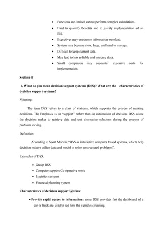 Functions are limited cannot perform complex calculations.
Hard to quantify benefits and to justify implementation of an
EIS.
Executives may encounter information overload.
System may become slow, large, and hard to manage.
Difficult to keep current data.
May lead to less reliable and insecure data.
Small companies may encounter excessive costs for
implementation.
Section-B
1. What do you mean decision support systems (DSS)? What are the characteristics of
decision support systems?
Meaning:
The term DSS refers to a class of systems, which supports the process of making
decisions. The Emphasis is on “support” rather than on automation of decision. DSS allow
the decision maker to retrieve data and test alternative solutions during the process of
problem solving.
Definition:
According to Scott Morton, “DSS as interactive computer based systems, which help
decision makers utilize data and model to solve unstructured problems”.
Examples of DSS:
Group DSS
Computer support Co-operative work
Logistics systems
Financial planning system
Characteristics of decision support systems:
Provide rapid access to information: some DSS provides fast the dashboard of a
car or truck are used to see how the vehicle is running.
 