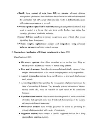 Handle large amount of data from different sources: advanced database
management systems and data warehouses have allowed decision makers to search
for information with a DSS even when some data resides in different databases on
different computer systems or network.
Provide report and presentation flexibility: managers can get the information they
want presented in a format that suits their needs. Produce text, tables, line
drawings, pie charts, trend lines, and more.
Support drill down analysis: a manager can get more levels of detail when needed
by drilling down through data.
Perform complex, sophisticated analysis and comparisons using advanced
software packages: marketing research surveys.
2. Discuss about classification of DSS and steps in constructing a DSS?
Classification of DSS:
File drawer systems: these allow immediate access to data item. They are
basically online mechanized versions of manual filing systems.
Data analysis systems: these allow the manipulation of data by means of either
analysis operations tailored to the task or setting or general analysis operations.
Analysis information systems: these provide access to a series of data base and
small models.
Accounting models: these calculate the consequences of planned actions on the
basis of accounting definitions. They typically generate estimates of income,
balance sheets, etc., based on variation in input values to the definitional
formulas.
Representational models: these estimate the consequences of action on the basis
of models that represents some non-definitional characteristics of the systems
such as probabilities of occurrence.
Optimization models: these provide guidelines for action by generating the
optimal solution consistent with a series of constraints.
Suggestion models: these compute a specific suggested decision for a fairly
structured and repetitive decision.
 