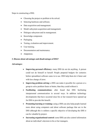Steps in constructing a DSS:
Choosing the project or problem to be solved.
Selecting hardware and software.
Data acquisition and management.
Model subsystem acquisition and management.
Dialogue subsystem and its management.
Knowledge component.
Packaging.
Testing, evaluation and improvement.
User training.
Documentation and maintenance.
Adaptation.
3. Discuss about advantages and disadvantages of DSS?
Advantages:
Improving personal efficiency: many DSS do not do anything. A person
could not do himself or herself. People prepared budgets for centuries
before spreadsheet software came in to use. DSS help them do it faster and
with less change of error.
Improving problem solving: a DSS can make it possible for a person or a
group to solve problem faster or better, than they could without it.
Facilitating communications: after found that DSS facilitating
interpersonal communication in several ways. In addition technology
developments that have occurred since his or her research have opened up
for DSS to provide this benefit.
Promoting learning or training: using a DSS can also help people learned
more about using computers and about software package that are in the
DSS although this is seldom a specific objective of developing the DSS it
can be valuable by project.
Increasing organisational control: some DSS can also control information
about an individual’s decision to his or her managers.
 