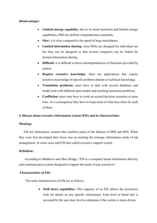 Disadvantages:
Limited storage capability: due to its small memories and limited storage
capabilities, DSS has definite computational constraints.
Slow: it is slow compared to the speed of large mainframes.
Limited information sharing: most DSSs are designed for individual use
but they can be designed so that several computers can be linked for
limited information sharing.
Difficult: it is difficult to know interdependencies of functions provided by
system.
Require extensive knowledge: there are applications that require
extensive knowledge of specific problem domain or technical knowledge.
Translation problems: users have to deal with several databases and
model each with different data models and resulting translation problems.
Confliction: users may have to work on several decision scenarios at same
time. As a consequence they have to keep track of what they done for each
of them.
4. Discuss about executive information system (EIS) and its characteristics.
Meaning:
ESI are information systems that combine many of the features of MIS and DSS. When
they were first developed their focus was on meeting the strategic information needs of top
management. In some cases and EIS also called executive support system.
Definition:
According to Matthews and Shoe Bridge, “EIS is a computer based information delivery
and communication system designed to support the needs of top executives”.
Characteristics of EIS:
The main characteristics of EIS are as follows:
Drill down capabilities: This capacity of an EIS allows the executives
look for details on any specific information. Each level of detail that is
accessed by the user may involve submenus if the system is menu driven.
 
