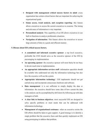 Designed with management critical success factors in mind: every
organisation has certain critical factors that are important for achieving the
organisational goals.
Status access, trend analysis, and exception reporting: this feature
allows executives to access the current executives to examine. The timing
and relevance of information is very important.
Personalized analysis: This capability of an EIS allows executives to use
built in functions to analyze problematic situations.
Navigation of information: This feature allows the executives to access
large amounts of data in a quick and efficient manner.
5. Discuss about EIS critical success factors.
A committed and informed executive sponsor: a top level executive,
preferable the CEO should serve as the executive sponser of the EIS by
encouraging its implementation.
An operating sponsor: the executive sponcer will most likely be too busy
to devote much time to implementation.
An appropriate information services staff: information specialist should
be available who understand not only the information technology but also
how the executive will use the system.
Appropriate information technology`: EIS implements should not get
carried away and incorporate unnecessary hardware and software.
Data management: it is not sufficient to simply display the data or
information. the executive should have some idea of how current the data
is.the analysis can be accomplished by drill down by following up with data
managers or both.
A clear link to business objectives: most successful EIS are designed to
solve specific problems or meet needs that can be addressed with
information technology.
Management of organisational resistance: when an executive resists the
EIS efforts should be taken to gain support. A good strategy is to identify a
single problem that the executive faces and then quickly implement an EIS
using prototyping to address that problem.
 