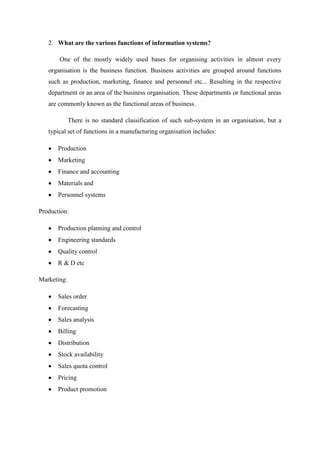 2. What are the various functions of information systems?
One of the mostly widely used bases for organising activities in almost every
organisation is the business function. Business activities are grouped around functions
such as production, marketing, finance and personnel etc... Resulting in the respective
department or an area of the business organisation. These departments or functional areas
are commonly known as the functional areas of business.
There is no standard classification of such sub-system in an organisation, but a
typical set of functions in a manufacturing organisation includes:
Production
Marketing
Finance and accounting
Materials and
Personnel systems
Production:
Production planning and control
Engineering standards
Quality control
R & D etc
Marketing:
Sales order
Forecasting
Sales analysis
Billing
Distribution
Stock availability
Sales quota control
Pricing
Product promotion
 