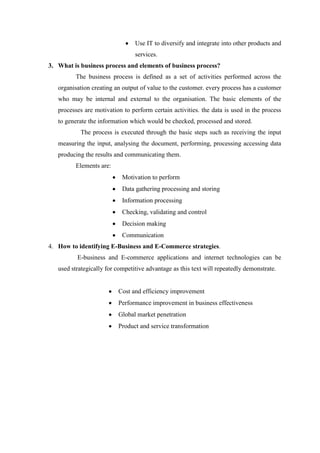 Use IT to diversify and integrate into other products and
services.
3. What is business process and elements of business process?
The business process is defined as a set of activities performed across the
organisation creating an output of value to the customer. every process has a customer
who may be internal and external to the organisation. The basic elements of the
processes are motivation to perform certain activities. the data is used in the process
to generate the information which would be checked, processed and stored.
The process is executed through the basic steps such as receiving the input
measuring the input, analysing the document, performing, processing accessing data
producing the results and communicating them.
Elements are:
Motivation to perform
Data gathering processing and storing
Information processing
Checking, validating and control
Decision making
Communication
4. How to identifying E-Business and E-Commerce strategies.
E-business and E-commerce applications and internet technologies can be
used strategically for competitive advantage as this text will repeatedly demonstrate.
Cost and efficiency improvement
Performance improvement in business effectiveness
Global market penetration
Product and service transformation
 