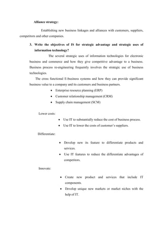 Alliance strategy:
Establishing new business linkages and alliances with customers, suppliers,
competitors and other companies.
3. Write the objectives of IS for strategic advantage and strategic uses of
information technology?
The several strategic uses of information technologies for electronic
business and commerce and how they give competitive advantage to a business.
Business process re-engineering frequently involves the strategic use of business
technologies.
The cross functional E-business systems and how they can provide significant
business value to a company and its customers and business partners.
Enterprise resource planning (ERP)
Customer relationship management (CRM)
Supply chain management (SCM)
Lower costs:
Use IT to substantially reduce the cost of business process.
Use IT to lower the costs of customer’s suppliers.
Differentiate:
Develop new its feature to differentiate products and
services.
Use IT features to reduce the differentiate advantages of
competitors.
Innovate:
Create new product and services that include IT
components.
Develop unique new markets or market niches with the
help of IT.
 