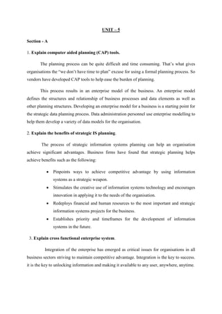 UNIT – 5
Section - A
1. Explain computer aided planning (CAP) tools.
The planning process can be quite difficult and time consuming. That’s what gives
organisations the “we don’t have time to plan” excuse for using a formal planning process. So
vendors have developed CAP tools to help ease the burden of planning.
This process results in an enterprise model of the business. An enterprise model
defines the structures and relationship of business processes and data elements as well as
other planning structures. Developing an enterprise model for a business is a starting point for
the strategic data planning process. Data administration personnel use enterprise modelling to
help them develop a variety of data models for the organisation.
2. Explain the benefits of strategic IS planning.
The process of strategic information systems planning can help an organisation
achieve significant advantages. Business firms have found that strategic planning helps
achieve benefits such as the following:
Pinpoints ways to achieve competitive advantage by using information
systems as a strategic weapon.
Stimulates the creative use of information systems technology and encourages
innovation in applying it to the needs of the organisation.
Redeploys financial and human resources to the most important and strategic
information systems projects for the business.
Establishes priority and timeframes for the development of information
systems in the future.
3. Explain cross functional enterprise system.
Integration of the enterprise has emerged as critical issues for organisations in all
business sectors striving to maintain competitive advantage. Integration is the key to success.
it is the key to unlocking information and making it available to any user, anywhere, anytime.
 