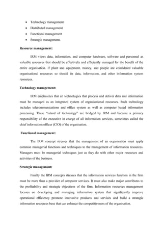Technology management
Distributed management
Functional management
Strategic management.
Resource management:
IRM views data, information, and computer hardware, software and personnel as
valuable resources that should be effectively and efficiently managed for the benefit of the
entire organisation. If plant and equipment, money, and people are considered valuable
organisational resources so should its data, information, and other information system
resources.
Technology management:
IRM emphasizes that all technologies that process and deliver data and information
must be managed as an integrated system of organisational resources. Such technology
includes telecommunications and office system as well as computer based information
processing. These “island of technology” are bridged by IRM and become a primary
responsibility of the executive in charge of all information services, sometimes called the
chief information officer (CIO) of the organisation.
Functional management:
The IRM concept stresses that the management of an organisation must apply
common managerial functions and techniques to the management of information resources.
Managers must be managerial techniques just as they do with other major resources and
activities of the business.
Strategic management:
Finally the IRM concepts stresses that the information services function in the firm
must be more than a provider of computer services. It must also make major contributes to
the profitability and strategic objectives of the firm. Information resources management
focuses on developing and managing information system that significantly improve
operational efficiency promote innovative products and services and build a strategic
information resources base that can enhance the competitiveness of the organisation.
 