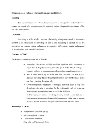 2. Explain about customer relationship management (CRM).
Meaning:
The concept of customer relationship management as a cooperative and collaborative
process has tended to be more common. Its purpose is mutual value creation on the part of the
marketer and customer.
Definition:
According to white whale, customer relationship management which is sometimes
referred to as relationship or marketing or one to one marketing is defined by as: the
integration is a process, culture and systems to recognize, differentiate, service and develop
an organisations most valuable customers.
Processes in CRM:
The key processes under CRM are as follows:
Marketing: this process involves decision regarding which customers to
target, how to target customers, and what products to offer, how to price
products and how to manage the actual campaigns targeting customers.
Sell: it focus on making an actual sale to a customer. The sell process
includes providing the sale force the information they need to make a sale
and then executing the actual sale.
Order management: the process of managing customer orders as they flow
through an enterprise is important for the customer to track his order and
for the enterprise to plan and executives order fulfilment.
Call/services center: it is often the primary point of contact between a
company and its customer. Is center helps customer place orders, suggest
products, solves problems, and provides information on order status.
Advantages of CRM:
Provide better customer service
Increase customer revenue
Discover new customer
Help sales staff close deals faster
 