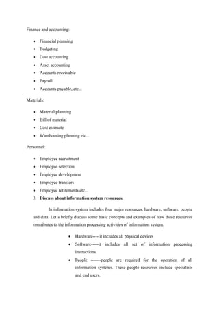 Finance and accounting:
Financial planning
Budgeting
Cost accounting
Asset accounting
Accounts receivable
Payroll
Accounts payable, etc...
Materials:
Material planning
Bill of material
Cost estimate
Warehousing planning etc...
Personnel:
Employee recruitment
Employee selection
Employee development
Employee transfers
Employee retirements etc...
3. Discuss about information system resources.
In information system includes four major resources, hardware, software, people
and data. Let’s briefly discuss some basic concepts and examples of how these resources
contributes to the information processing activities of information system.
Hardware---- it includes all physical devices
Software-----it includes all set of information processing
instructions.
People -------people are required for the operation of all
information systems. These people resources include specialists
and end users.
 