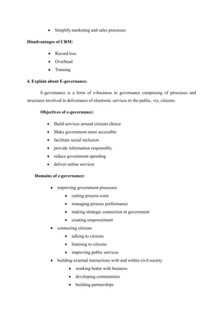 Simplify marketing and sales processes
Disadvantages of CRM:
Record loss
Overhead
Training
4. Explain about E-governance.
E-governance is a form of e-business in governance comprising of processes and
structures involved in deliverance of electronic services to the public, viz, citizens.
Objectives of e-governance:
Build services around citizens choice
Make government more accessible
facilitate social inclusion
provide information responsibly
reduce government spending
deliver online services
Domains of e-governance:
improving government processes
cutting process costs
managing process performance
making strategic connection in government
creating empowerment
connecting citizens
talking to citizens
listening to citizens
improving public services
building external interactions with and within civil society
working better with business
developing communities
building partnerships
 