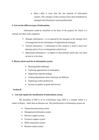 Data-----data is more than the raw material of information
systems. The concepts of data resources have been broadened by
managers and information system professionals.
4. List out the different types of information.
Information could be classified on the basis of the purpose for which it is
utilised, into three main categories:
 Strategic information-----it is required by the managers at the strategic level
of management for the formulation of organisational strategies.
 Tactical information -----information in this category is used in short term
planning and is of use at management control level.
 Operational information-----it applies to short periods which may vary from
an hour to a few days.
5. Discuss about need for in information system.
Meeting global challenges
Capturing opportunities in marketplace
Supporting corporate strategy
Linking departments whose functions are different
Enhancing worker productivity
Increase in quality of goods and services
Section-B
1. List and explain the classification of information system.
The discipline of MIS is in its evolutionary stage. MIS is a concept, which is a
matter of degree rather than an absolute one. The classifications of information system are
Transaction processing system.
Management information system.
Decision support system.
Executive support system.
Office automation system.
Business expert system.
 