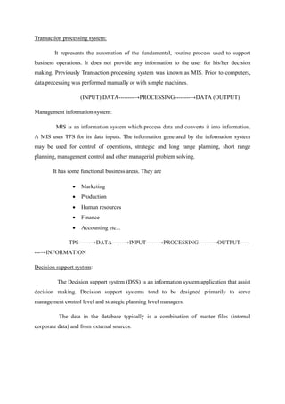 Transaction processing system:
It represents the automation of the fundamental, routine process used to support
business operations. It does not provide any information to the user for his/her decision
making. Previously Transaction processing system was known as MIS. Prior to computers,
data processing was performed manually or with simple machines.
(INPUT) DATA--------→PROCESSING--------→DATA (OUTPUT)
Management information system:
MIS is an information system which process data and converts it into information.
A MIS uses TPS for its data inputs. The information generated by the information system
may be used for control of operations, strategic and long range planning, short range
planning, management control and other managerial problem solving.
It has some functional business areas. They are
Marketing
Production
Human resources
Finance
Accounting etc...
TPS------→DATA------→INPUT------→PROCESSING-------→OUTPUT-----
---→INFORMATION
Decision support system:
The Decision support system (DSS) is an information system application that assist
decision making. Decision support systems tend to be designed primarily to serve
management control level and strategic planning level managers.
The data in the database typically is a combination of master files (internal
corporate data) and from external sources.
 