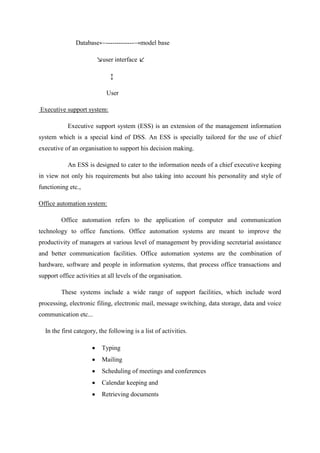 Database←-------------→model base
↘user interface ↙
↕
User
Executive support system:
Executive support system (ESS) is an extension of the management information
system which is a special kind of DSS. An ESS is specially tailored for the use of chief
executive of an organisation to support his decision making.
An ESS is designed to cater to the information needs of a chief executive keeping
in view not only his requirements but also taking into account his personality and style of
functioning etc.,
Office automation system:
Office automation refers to the application of computer and communication
technology to office functions. Office automation systems are meant to improve the
productivity of managers at various level of management by providing secretarial assistance
and better communication facilities. Office automation systems are the combination of
hardware, software and people in information systems, that process office transactions and
support office activities at all levels of the organisation.
These systems include a wide range of support facilities, which include word
processing, electronic filing, electronic mail, message switching, data storage, data and voice
communication etc...
In the first category, the following is a list of activities.
Typing
Mailing
Scheduling of meetings and conferences
Calendar keeping and
Retrieving documents
 