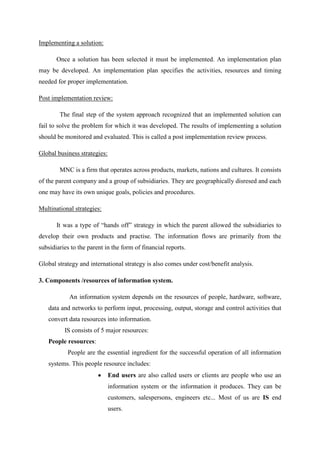 Implementing a solution:
Once a solution has been selected it must be implemented. An implementation plan
may be developed. An implementation plan specifies the activities, resources and timing
needed for proper implementation.
Post implementation review:
The final step of the system approach recognized that an implemented solution can
fail to solve the problem for which it was developed. The results of implementing a solution
should be monitored and evaluated. This is called a post implementation review process.
Global business strategies:
MNC is a firm that operates across products, markets, nations and cultures. It consists
of the parent company and a group of subsidiaries. They are geographically disresed and each
one may have its own unique goals, policies and procedures.
Multinational strategies:
It was a type of “hands off” strategy in which the parent allowed the subsidiaries to
develop their own products and practise. The information flows are primarily from the
subsidiaries to the parent in the form of financial reports.
Global strategy and international strategy is also comes under cost/benefit analysis.
3. Components /resources of information system.
An information system depends on the resources of people, hardware, software,
data and networks to perform input, processing, output, storage and control activities that
convert data resources into information.
IS consists of 5 major resources:
People resources:
People are the essential ingredient for the successful operation of all information
systems. This people resource includes:
End users are also called users or clients are people who use an
information system or the information it produces. They can be
customers, salespersons, engineers etc... Most of us are IS end
users.
 