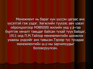 Менежмент нь бараг хүн үүссэн цагаас анх үүсэлтэй гэж үздэг. Хөгжлийн түүхээс авч үзвэл ойролцоогоор МЭӨ5000 жилийн үед ү.а-гаа бүртгэж хяналт тавьдаг байсан тухай түүх байдаг.  1911 онд П.М.Тайлор менежментийн шинжлэх ухааны үндсийг анх тавьсан.Тэрээр тус тусадаа менежментийн ш.у-ны зарчимуудыг боловсруулсан. 