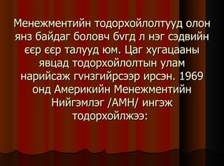 Менежментийн тодорхойлолтууд олон янз байдаг боловч б v гд л нэг сэдвийн єєр єєр талууд юм. Цаг хугацааны явцад тодорхойлолтын улам нарийсаж г v нзгийрсээр ирсэн. 1969 онд Америкийн Менежментийн Нийгэмлэг /АМН/ ингэж тодорхойлжээ:  