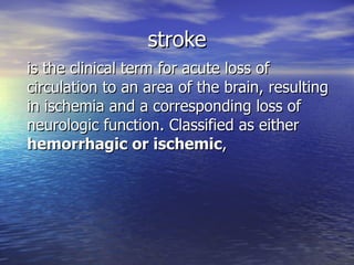 stroke is the clinical term for acute loss of circulation to an area of the brain, resulting in ischemia and a corresponding loss of neurologic function .  Classified as either  hemorrhagic or ischemic ,  