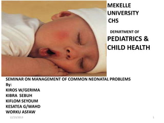 MEKELLE
UNIVERSITY
CHS
DEPARTMENT OF

PEDIATRICS &
CHILD HEALTH

SEMINAR ON MANAGEMENT OF COMMON NEONATAL PROBLEMS
By:
KIROS W/GERIMA
KIBRA SEBUH
KIFLOM SEYOUM
KESATEA G/WAHD
WORKU ASFAW
12/23/2013

1

 