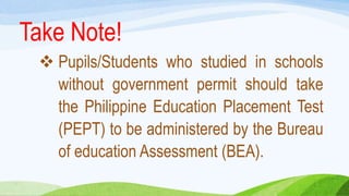  Pupils/Students who studied in schools
without government permit should take
the Philippine Education Placement Test
(PEPT) to be administered by the Bureau
of education Assessment (BEA).
Take Note!
 
