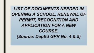 LIST OF DOCUMENTS NEEDED IN
OPENING A SCHOOL, RENEWAL OF
PERMIT, RECOGNITION AND
APPLICATION FOR A NEW
COURSE.
(Source: DepEd GPR No. 4 & 5)
 