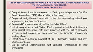 LIST OF DOCUMENTS NEEDED IN OPENING A SCHOOL, RENEWAL OF PERMIT, RECOGNITION
AND APPLICATION FOR A NEW COURSE.
(Source: DepEd GPR No. 4 & 5)
 Copy of latest financial statement certified by an independent Certified
Public Accountant (CPA). (For existing school only)
 Proposed budget/annual expenditures for the succeeding school year
approved by the board of trustees.
 Proposed Curriculum duly signed by the School Head.
 Latest copy of approved Tuition Fee/proposed schedule of tuition and
other school fees under oath duly supported with the list of proposed
programs and projects for each proposed fee including approximate
costing of each.
 Latest copy of receipt of payment of SSS, Philhealth, Pagibig, and copy
of retirement plan.
 List of School Administrators with attached photocopies of their
credentials
 