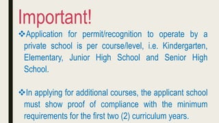 Application for permit/recognition to operate by a
private school is per course/level, i.e. Kindergarten,
Elementary, Junior High School and Senior High
School.
In applying for additional courses, the applicant school
must show proof of compliance with the minimum
requirements for the first two (2) curriculum years.
Important!
 