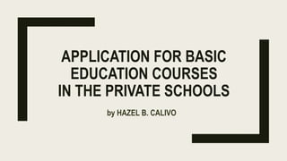 APPLICATION FOR BASIC
EDUCATION COURSES
IN THE PRIVATE SCHOOLS
by HAZEL B. CALIVO
 
