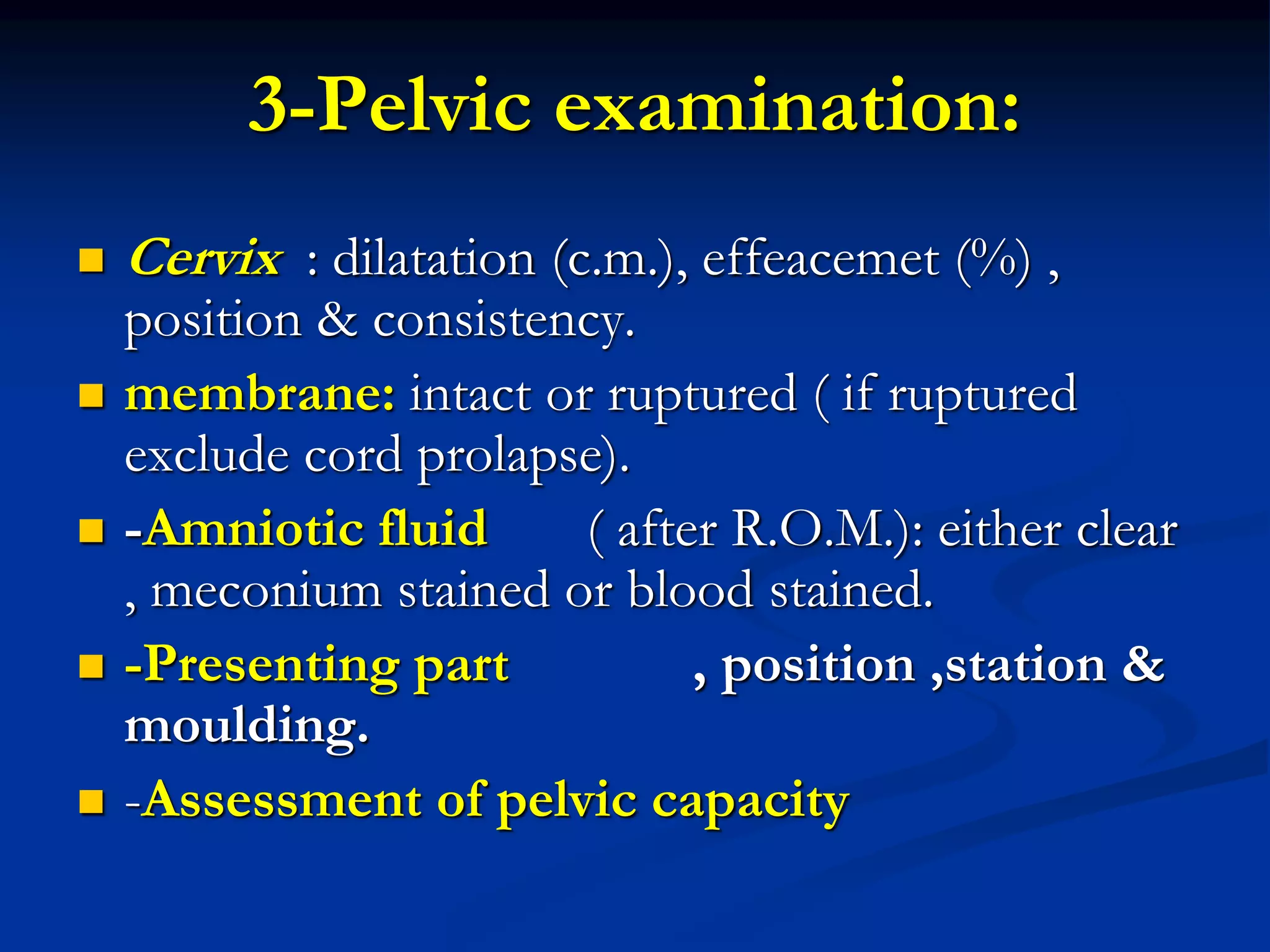 3-Pelvic examination:
 Cervix : dilatation (c.m.), effeacemet (%) ,
position & consistency.
 membrane: intact or ruptured ( if ruptured
exclude cord prolapse).
 -Amniotic fluid ( after R.O.M.): either clear
, meconium stained or blood stained.
 -Presenting part , position ,station &
moulding.
 -Assessment of pelvic capacity
 