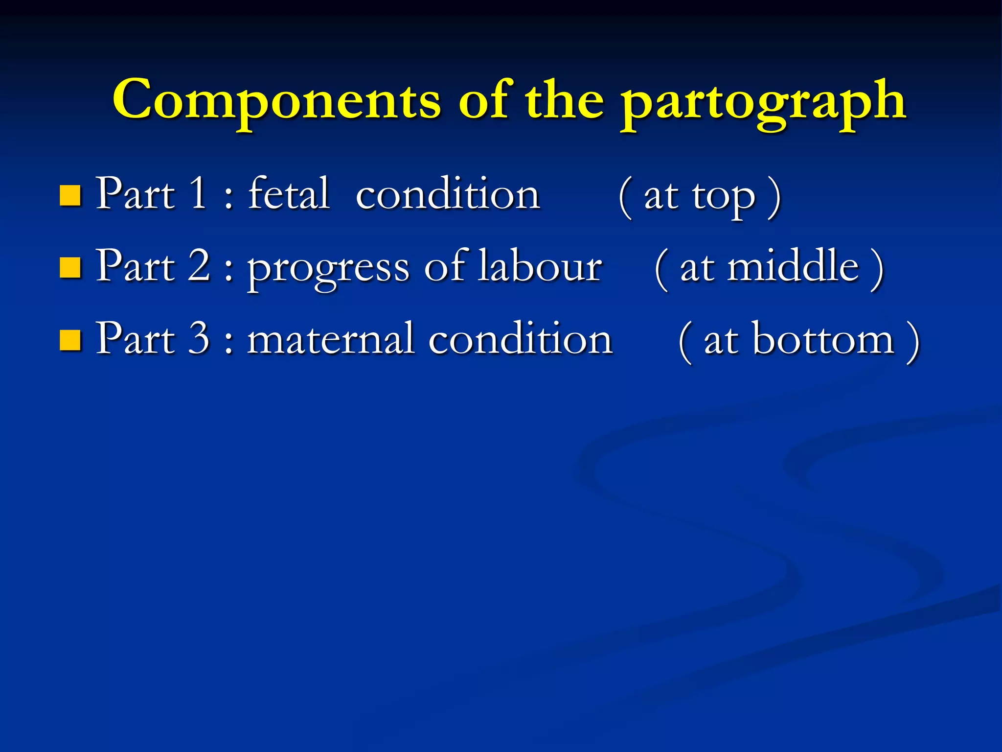 Components of the partograph
 Part 1 : fetal condition ( at top )
 Part 2 : progress of labour ( at middle )
 Part 3 : maternal condition ( at bottom )
 