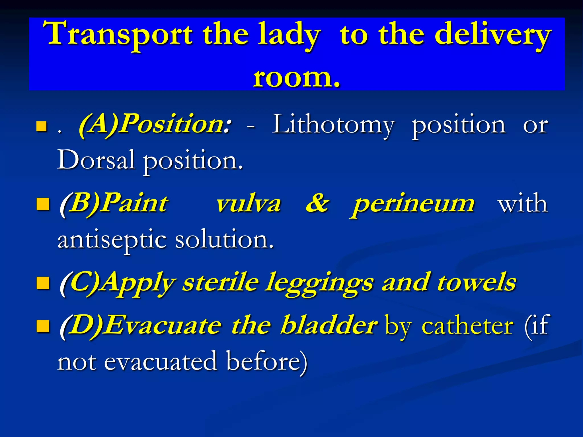 Transport the lady to the delivery
room.
 . (A)Position: - Lithotomy position or
Dorsal position.
 (B)Paint vulva & perineum with
antiseptic solution.
 (C)Apply sterile leggings and towels
 (D)Evacuate the bladder by catheter (if
not evacuated before)
 