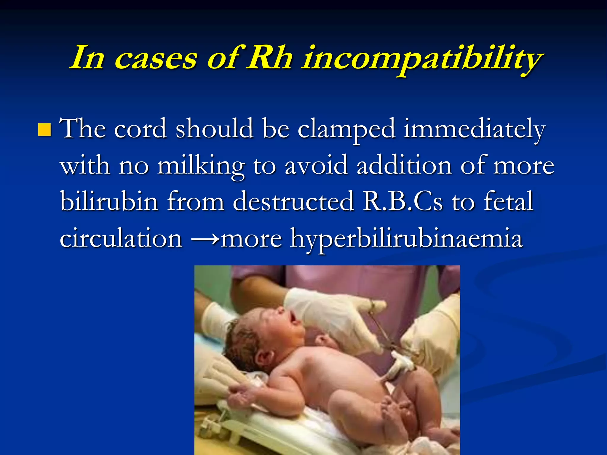 In cases of Rh incompatibility
 The cord should be clamped immediately
with no milking to avoid addition of more
bilirubin from destructed R.B.Cs to fetal
circulation →more hyperbilirubinaemia
 
