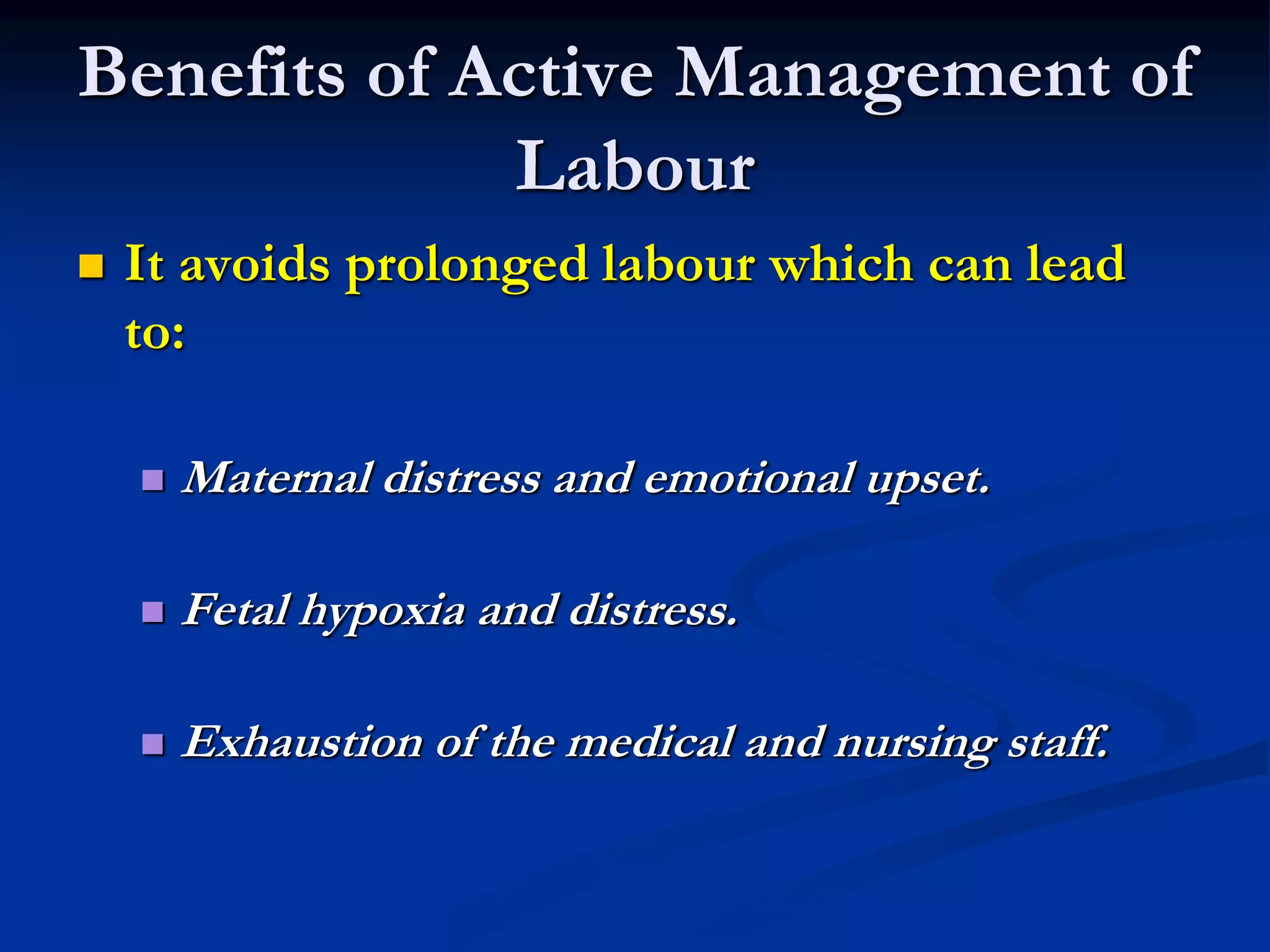 Benefits of Active Management of
Labour
 It avoids prolonged labour which can lead
to:
 Maternal distress and emotional upset.
 Fetal hypoxia and distress.
 Exhaustion of the medical and nursing staff.
 