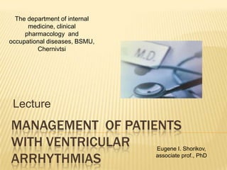 The department of internal
      medicine, clinical
     pharmacology and
occupational diseases, BSMU,
         Chernivtsi




 Lecture
MANAGEMENT OF PATIENTS
WITH VENTRICULAR   Eugene I. Shorikov,

ARRHYTHMIAS        associate prof., PhD
 