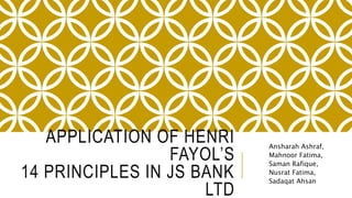 APPLICATION OF HENRI
FAYOL’S
14 PRINCIPLES IN JS BANK
LTD
Ansharah Ashraf,
Mahnoor Fatima,
Saman Rafique,
Nusrat Fatima,
Sadaqat Ahsan
 