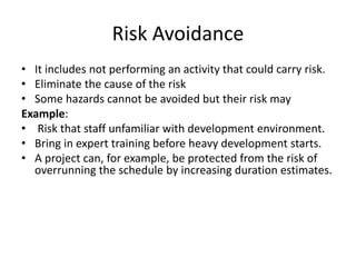 Risk Avoidance
• It includes not performing an activity that could carry risk.
• Eliminate the cause of the risk
• Some hazards cannot be avoided but their risk may
Example:
• Risk that staff unfamiliar with development environment.
• Bring in expert training before heavy development starts.
• A project can, for example, be protected from the risk of
overrunning the schedule by increasing duration estimates.
 