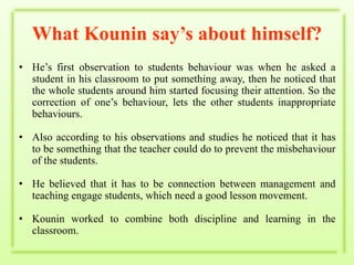 What Kounin say’s about himself?He’s first observation to students behaviour was when he asked a student in his classroom to put something away, then he noticed that the whole students around him started focusing their attention. So the correction of one’s behaviour, lets the other students inappropriate behaviours.Also according to his observations and studies he noticed that it has to be something that the teacher could do to prevent the misbehaviour of the students.He believed that it has to be connection between management and teaching engage students, which need a good lesson movement.Kounin worked to combine both discipline and learning in the classroom.