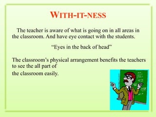 With-it-nessThe teacher is aware of what is going on in all areas in the classroom. And have eye contact with the students.“Eyes in the back of head”The classroom’s physical arrangement benefits the teachers to see the all part of the classroom easily.