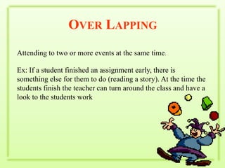 Over LappingAttending to two or more events at the same time.Ex: If a student finished an assignment early, there is something else for them to do (reading a story). At the time the students finish the teacher can turn around the class and have a look to the students work 