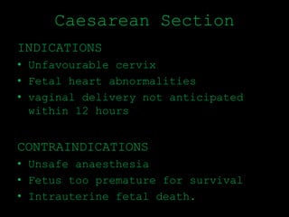 Caesarean Section
INDICATIONS
• Unfavourable cervix
• Fetal heart abnormalities
• vaginal delivery not anticipated
within 12 hours
CONTRAINDICATIONS
• Unsafe anaesthesia
• Fetus too premature for survival
• Intrauterine fetal death.
 