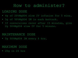How to administer?
LOADING DOSE
• 4g of 20%MgSO4 slow IV infusion for 5 mins.
• 5g of 50%MgSO4 IM in each buttock.
• If convulsions recur after 15 minutes, give
2g 50%MgSO4 slow IV for 5 minute.
MAINTENANCE DOSE
• 5g 50%MgSO4 IM every 4 hrs.
MAXIMUM DOSE
• 20g in 24 hrs
 