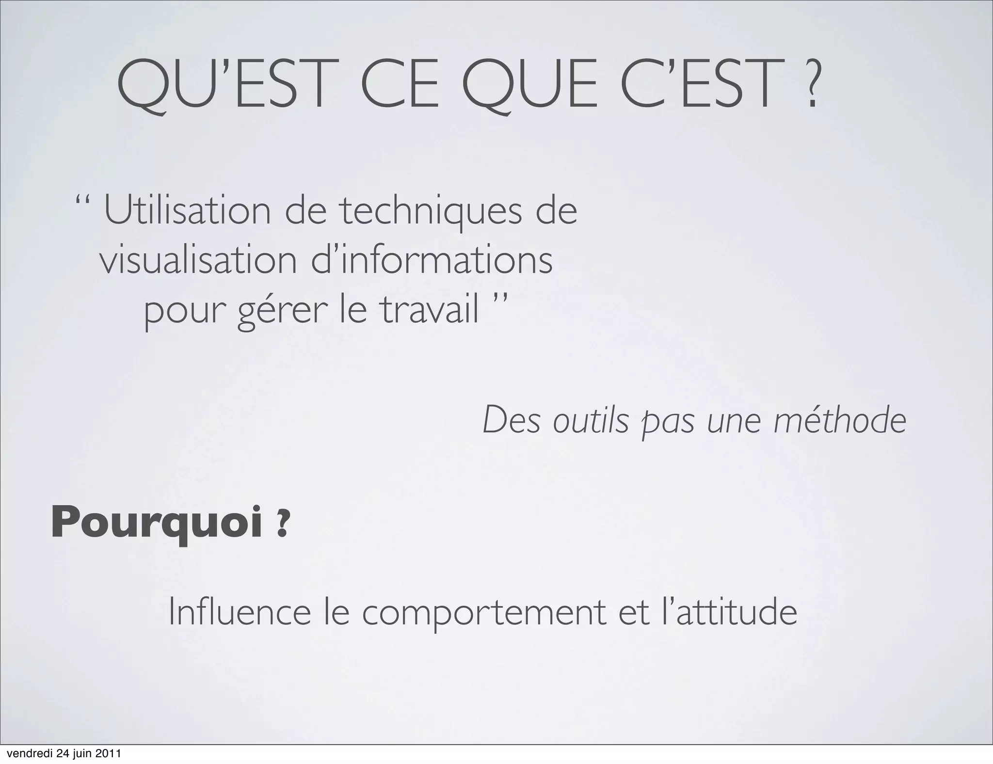 QU’EST CE QUE C’EST ?
            “ Utilisation de techniques de
              visualisation d’informations
                 pour gérer le travail ”

                                          Des outils pas une méthode

       Pourquoi ?
                        Inﬂuence le comportement et l’attitude


vendredi 24 juin 2011
 
