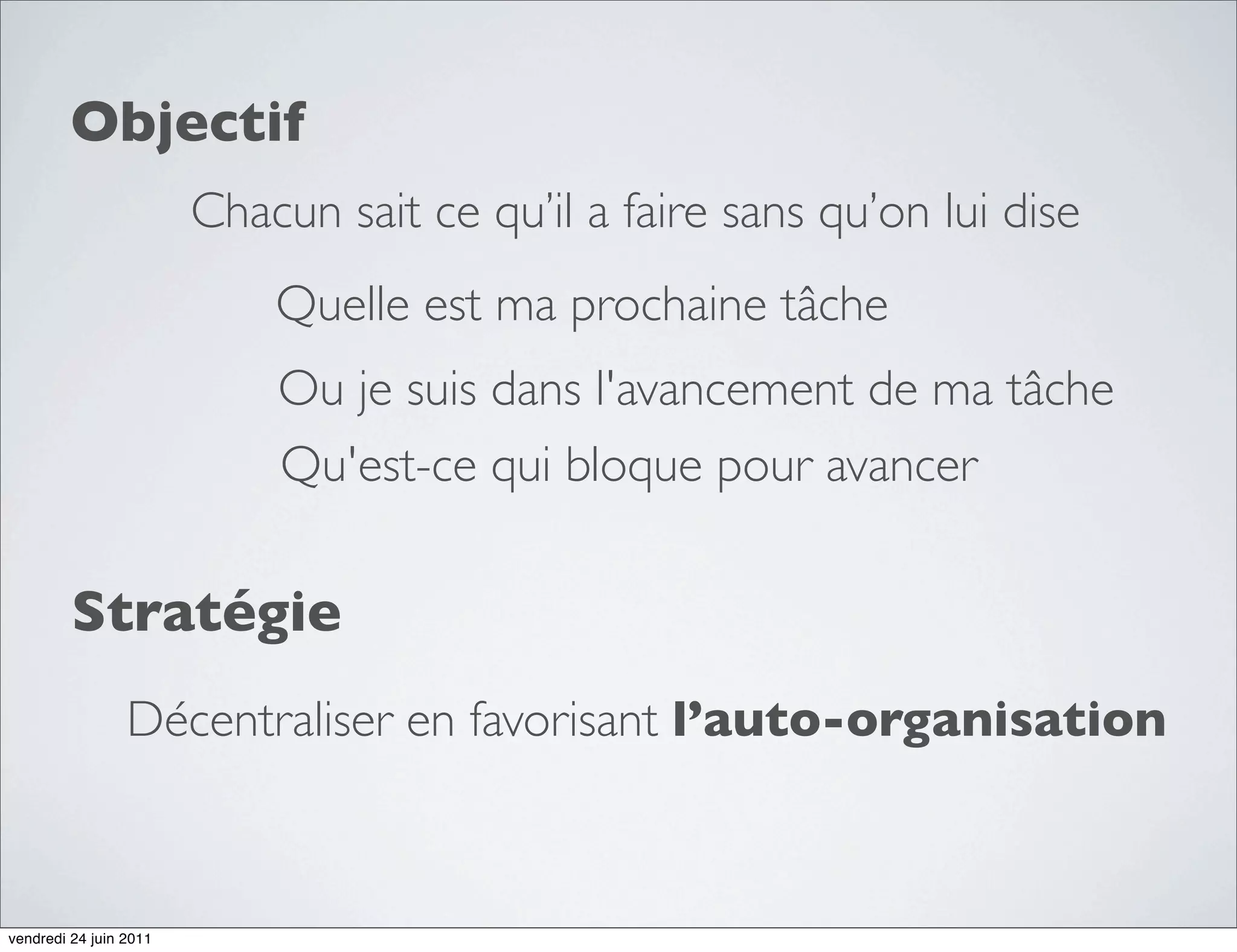 Objectif
                        Chacun sait ce qu’il a faire sans qu’on lui dise
                            Quelle est ma prochaine tâche
                            Ou je suis dans l'avancement de ma tâche
                            Qu'est-ce qui bloque pour avancer

         Stratégie
                 Décentraliser en favorisant l’auto-organisation



vendredi 24 juin 2011
 