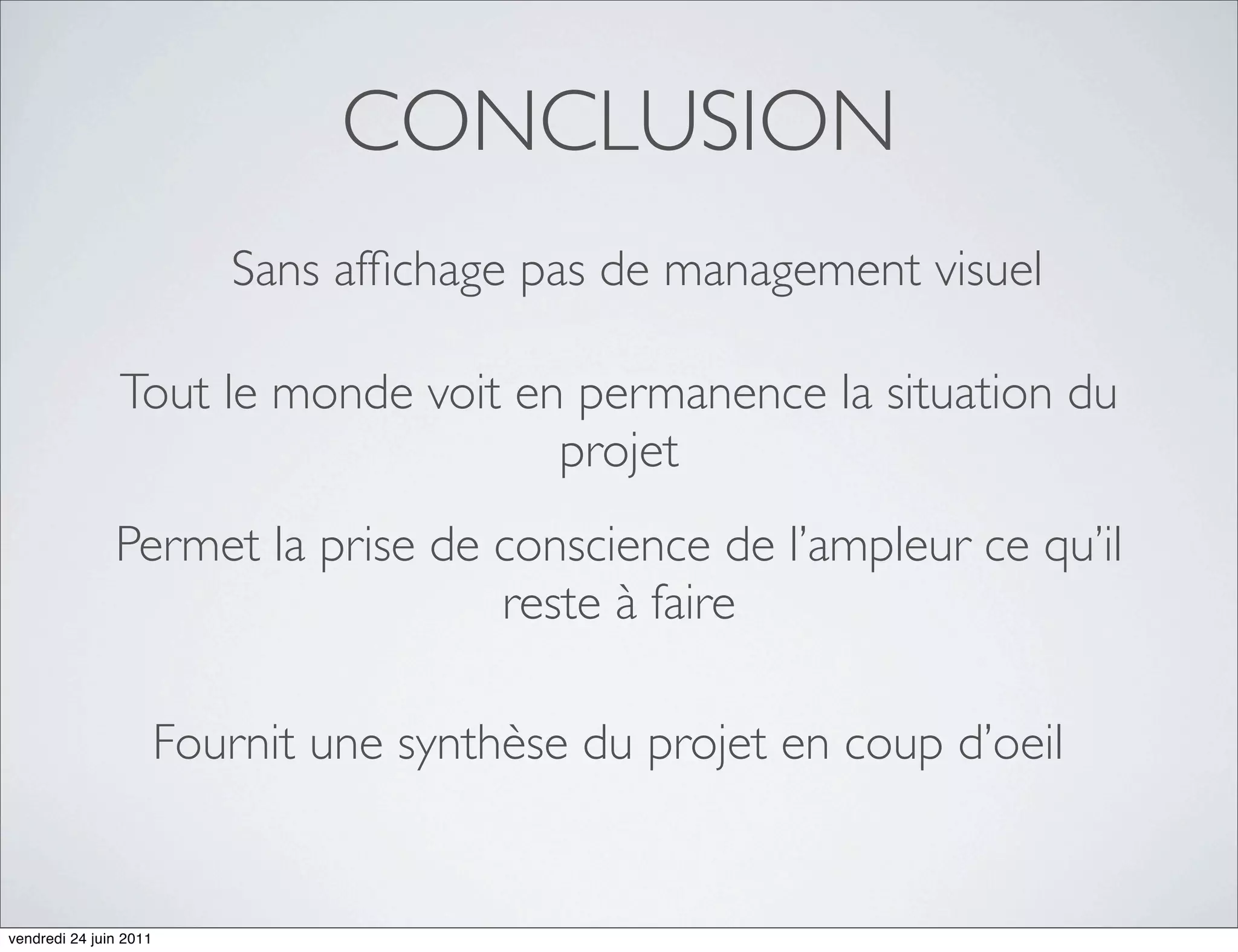 CONCLUSION
                           Sans afﬁchage pas de management visuel

                Tout le monde voit en permanence la situation du
                                     projet
               Permet la prise de conscience de l’ampleur ce qu’il
                                  reste à faire

                        Fournit une synthèse du projet en coup d’oeil


vendredi 24 juin 2011
 