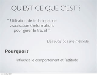 QU’EST CE QUE C’EST ?
            “ Utilisation de techniques de
              visualisation d’informations
                 pour gérer le travail ”

                                          Des outils pas une méthode

       Pourquoi ?
                        Inﬂuence le comportement et l’attitude


vendredi 24 juin 2011
 