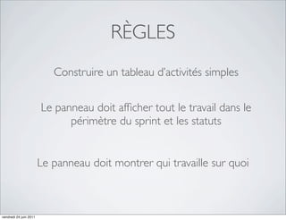 RÈGLES
                           Construire un tableau d’activités simples


                        Le panneau doit afﬁcher tout le travail dans le
                              périmètre du sprint et les statuts


                        Le panneau doit montrer qui travaille sur quoi



vendredi 24 juin 2011
 