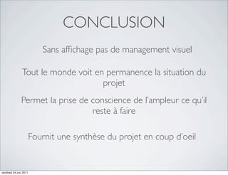 CONCLUSION
                           Sans afﬁchage pas de management visuel

                Tout le monde voit en permanence la situation du
                                     projet
               Permet la prise de conscience de l’ampleur ce qu’il
                                  reste à faire

                        Fournit une synthèse du projet en coup d’oeil


vendredi 24 juin 2011
 