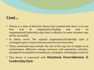Cont…
 Theory is a class of behavior theory that contend that there is no one
best way of organization/leading and that an
organizational/leadership style that is effective in some situation may
not be successful
 In others word: The optimal organization/leadership style is
contingent upon various internal and external constraints
 These constraints may include: the size of the org, how it adapts to its
environment, difference among resources and operations activities,
managerial assumption to employees, strategies, technologies used, etc
 This theory is concerned with Situations Favorableness &
Leadership Style
 